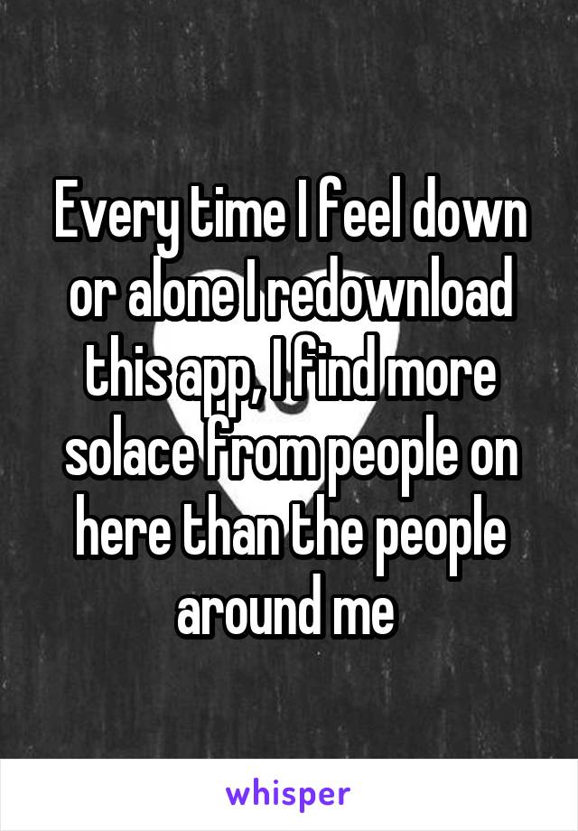 Every time I feel down or alone I redownload this app, I find more solace from people on here than the people around me 