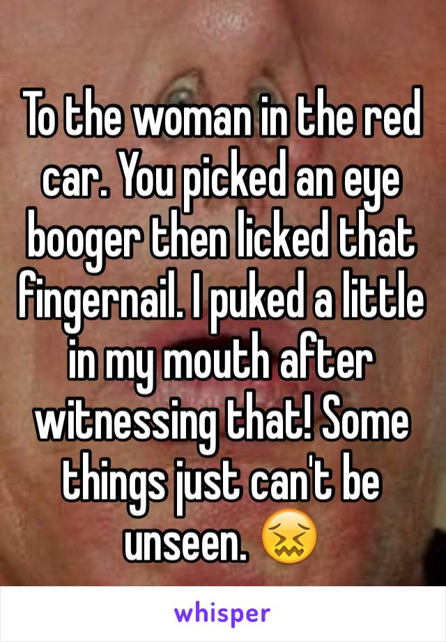 To the woman in the red car. You picked an eye booger then licked that fingernail. I puked a little in my mouth after witnessing that! Some things just can't be unseen. 😖