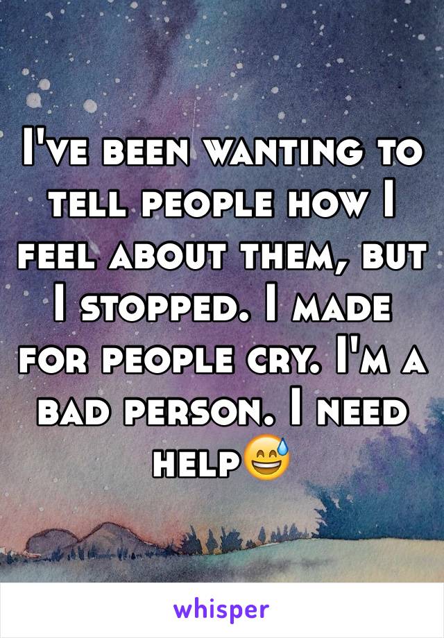 I've been wanting to tell people how I feel about them, but I stopped. I made for people cry. I'm a bad person. I need help😅