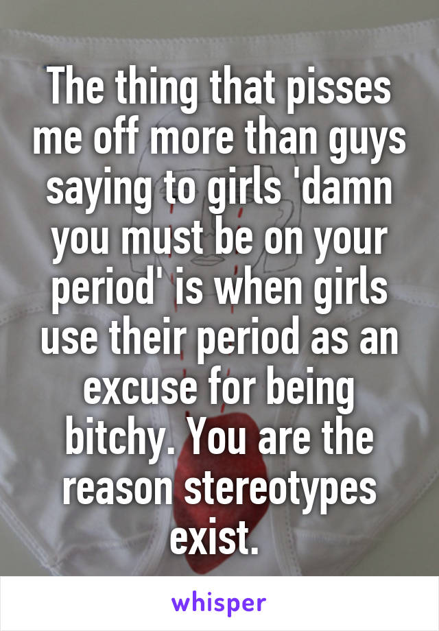 The thing that pisses me off more than guys saying to girls 'damn you must be on your period' is when girls use their period as an excuse for being bitchy. You are the reason stereotypes exist. 