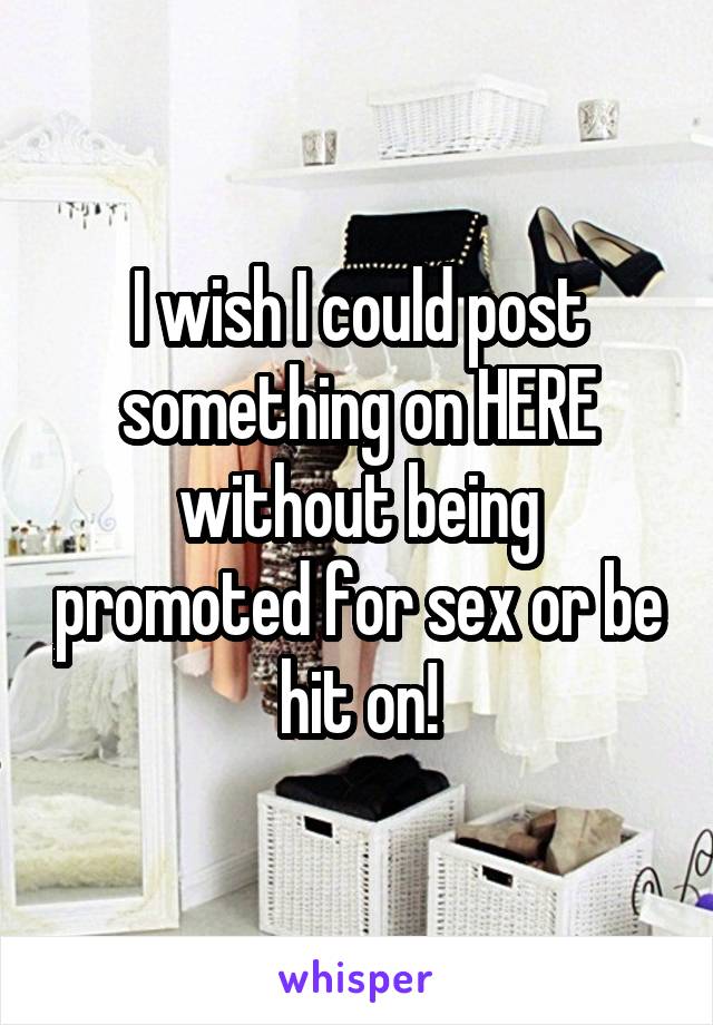 I wish I could post something on HERE without being promoted for sex or be hit on!