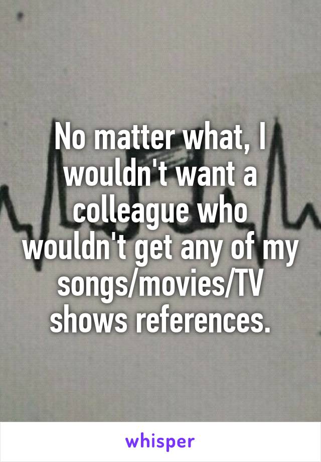 No matter what, I wouldn't want a colleague who wouldn't get any of my songs/movies/TV shows references.