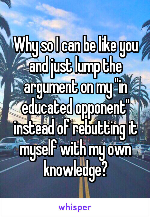 Why so I can be like you and just lump the argument on my "in educated opponent" instead of rebutting it myself with my own knowledge?