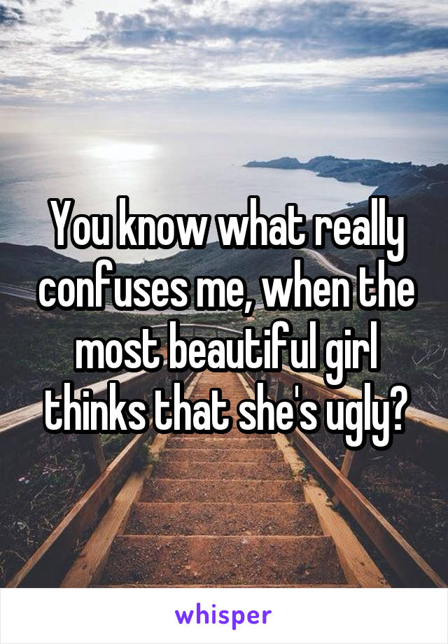 You know what really confuses me, when the most beautiful girl thinks that she's ugly?