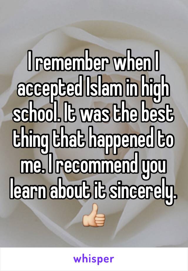 I remember when I accepted Islam in high school. It was the best thing that happened to me. I recommend you learn about it sincerely. 👍