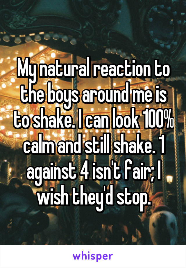 My natural reaction to the boys around me is to shake. I can look 100% calm and still shake. 1 against 4 isn't fair; I wish they'd stop.