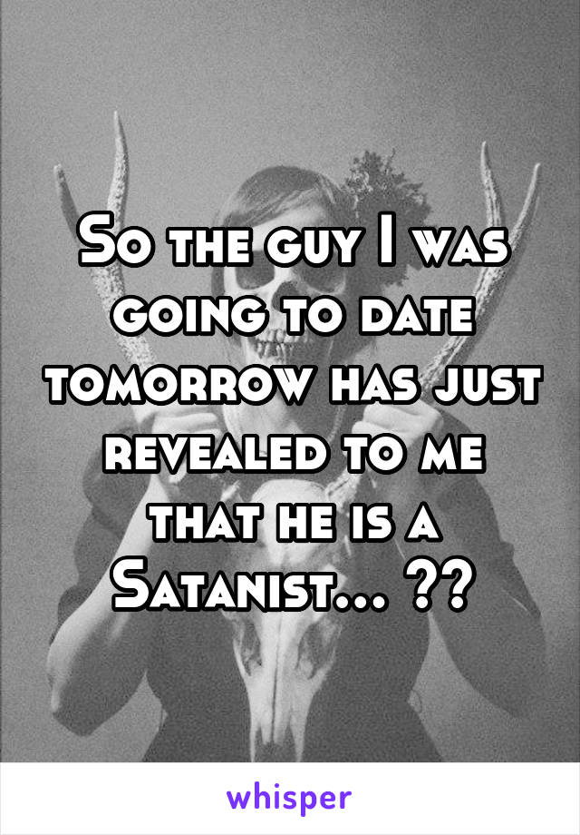 So the guy I was going to date tomorrow has just revealed to me that he is a Satanist… 😭😭