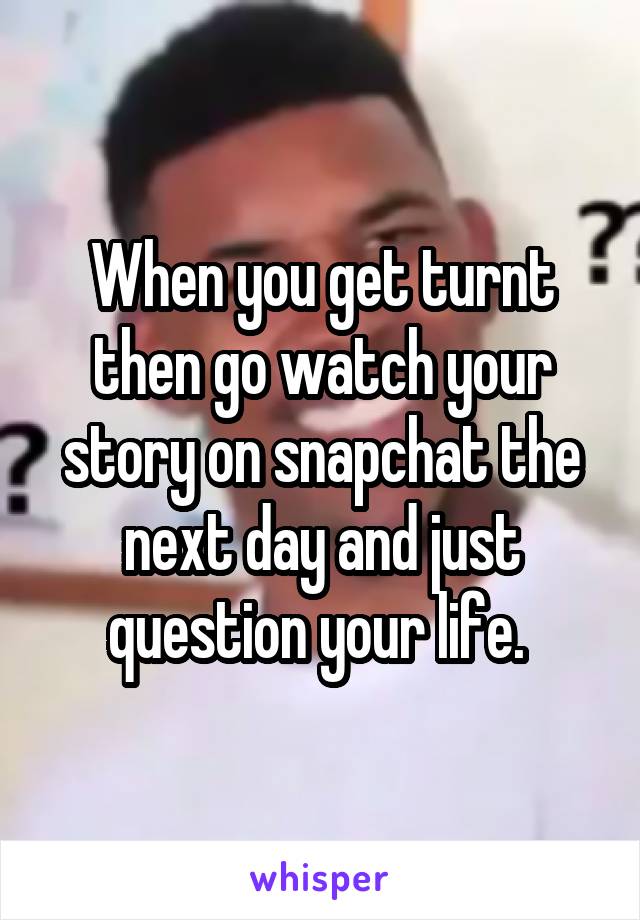 When you get turnt then go watch your story on snapchat the next day and just question your life. 