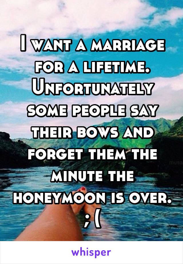 I want a marriage for a lifetime. Unfortunately some people say their bows and forget them the minute the honeymoon is over. ; (