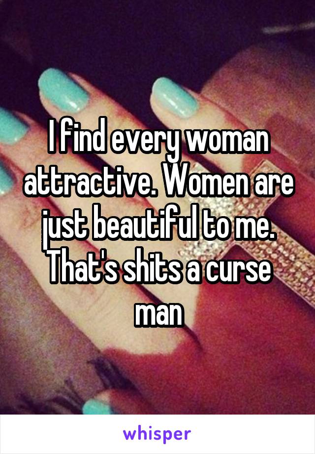 I find every woman attractive. Women are just beautiful to me. That's shits a curse man