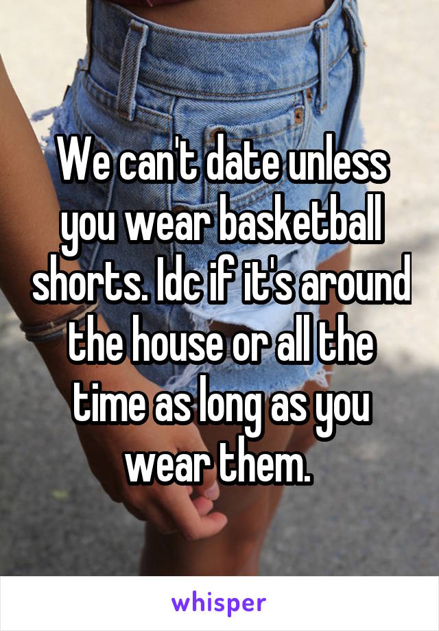 We can't date unless you wear basketball shorts. Idc if it's around the house or all the time as long as you wear them. 