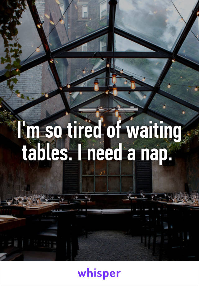 I'm so tired of waiting tables. I need a nap. 