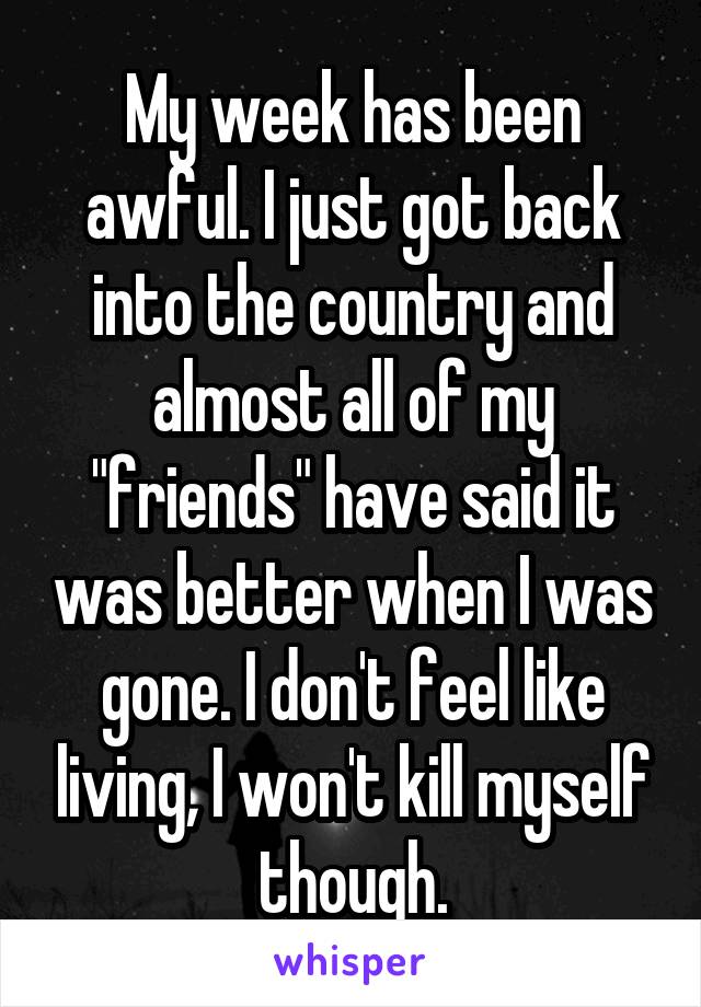 My week has been awful. I just got back into the country and almost all of my "friends" have said it was better when I was gone. I don't feel like living, I won't kill myself though.