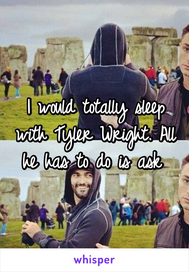 I would totally sleep with Tyler Wright. All he has to do is ask 