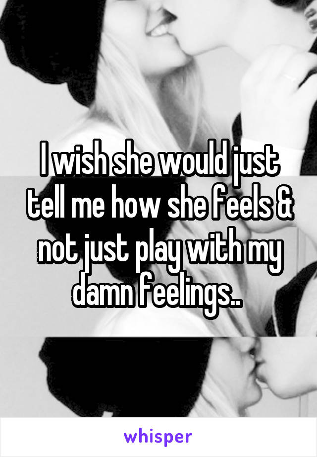 I wish she would just tell me how she feels & not just play with my damn feelings.. 