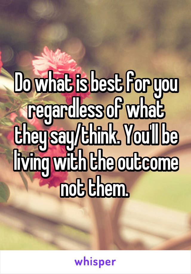 Do what is best for you regardless of what they say/think. You'll be living with the outcome not them. 