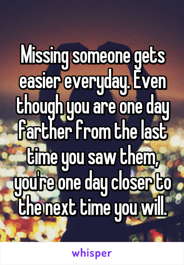 Missing someone gets easier everyday. Even though you are one day farther from the last time you saw them, you're one day closer to the next time you will.