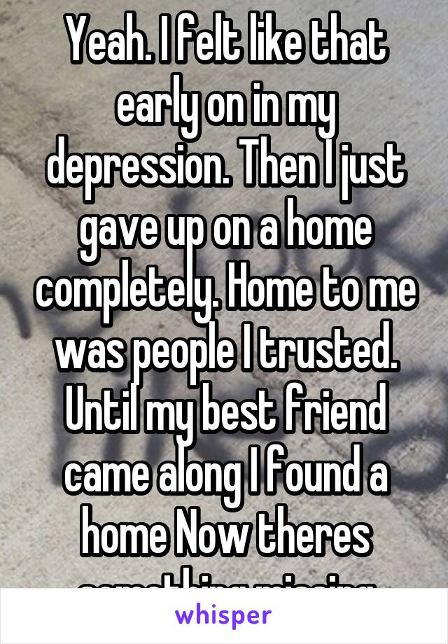 Yeah. I felt like that early on in my depression. Then I just gave up on a home completely. Home to me was people I trusted. Until my best friend came along I found a home Now theres something missing