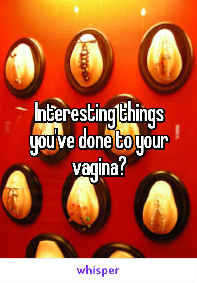 Interesting things you've done to your vagina?