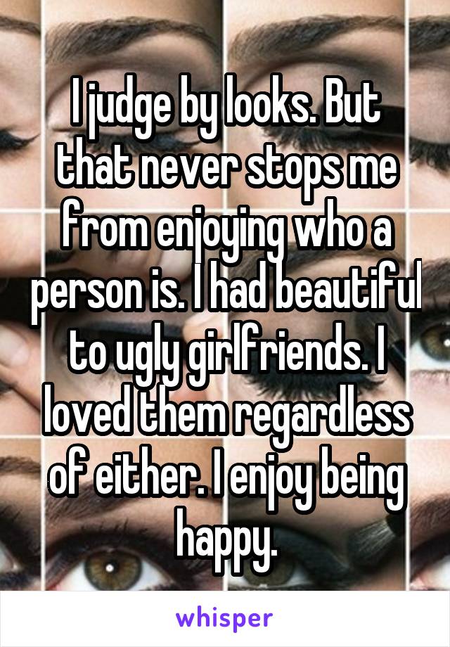 I judge by looks. But that never stops me from enjoying who a person is. I had beautiful to ugly girlfriends. I loved them regardless of either. I enjoy being happy.