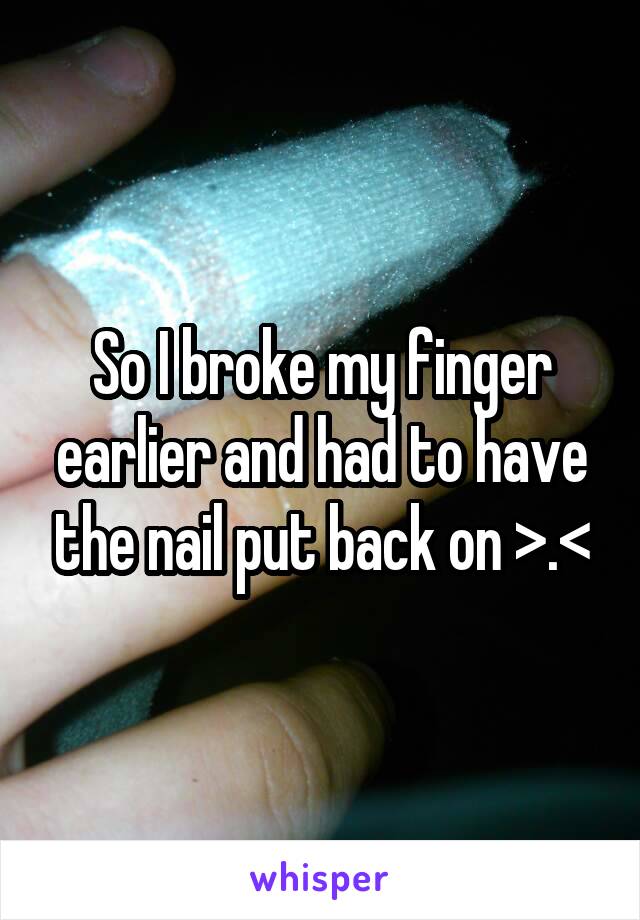 So I broke my finger earlier and had to have the nail put back on >.<