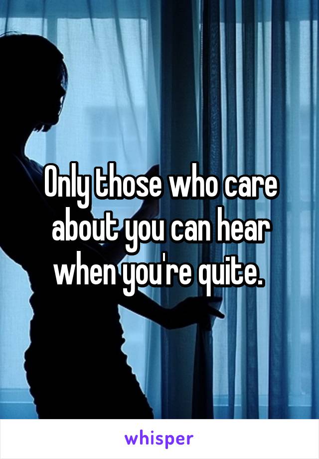 Only those who care about you can hear when you're quite. 