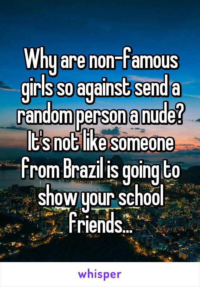 Why are non-famous girls so against send a random person a nude? It's not like someone from Brazil is going to show your school friends...