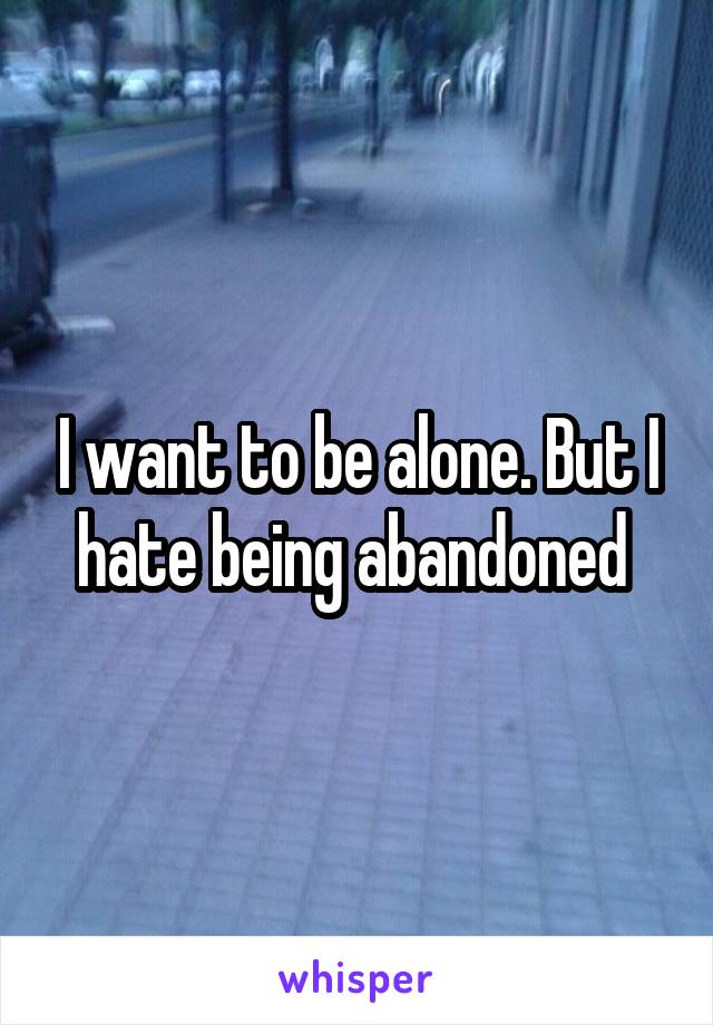 I want to be alone. But I hate being abandoned 