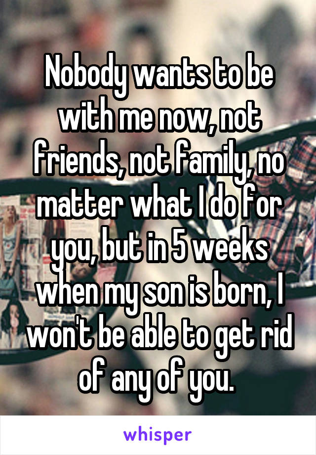 Nobody wants to be with me now, not friends, not family, no matter what I do for you, but in 5 weeks when my son is born, I won't be able to get rid of any of you. 