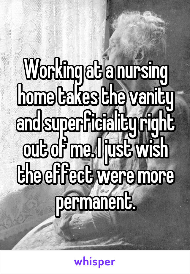 Working at a nursing home takes the vanity and superficiality right out of me. I just wish the effect were more permanent.