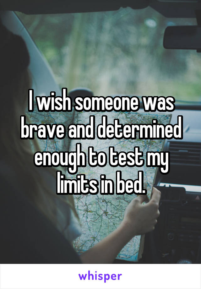 I wish someone was brave and determined enough to test my limits in bed.