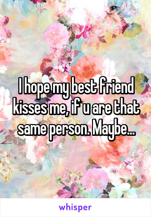 I hope my best friend kisses me, if u are that same person. Maybe...