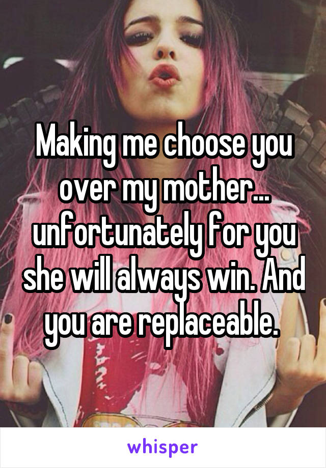 Making me choose you over my mother... unfortunately for you she will always win. And you are replaceable. 