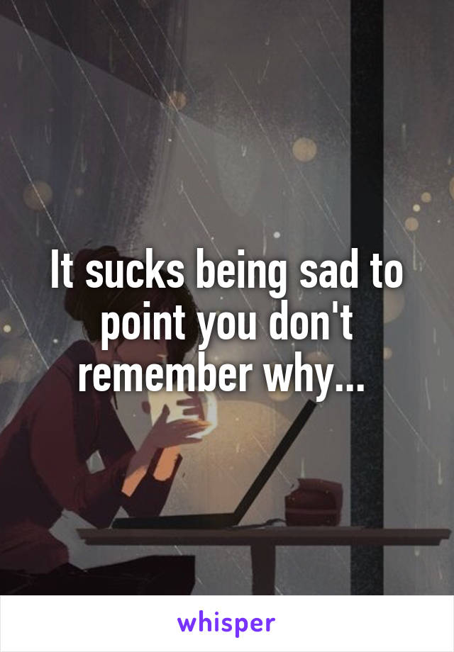 It sucks being sad to point you don't remember why... 