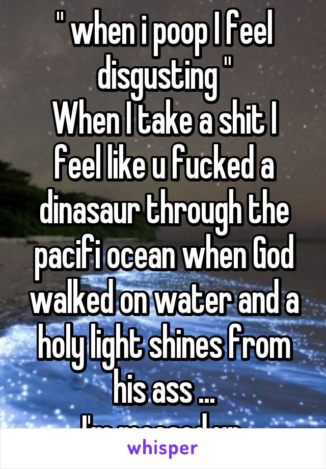 " when i poop I feel disgusting "
When I take a shit I feel like u fucked a dinasaur through the pacifi ocean when God walked on water and a holy light shines from his ass ...
I'm messed up 