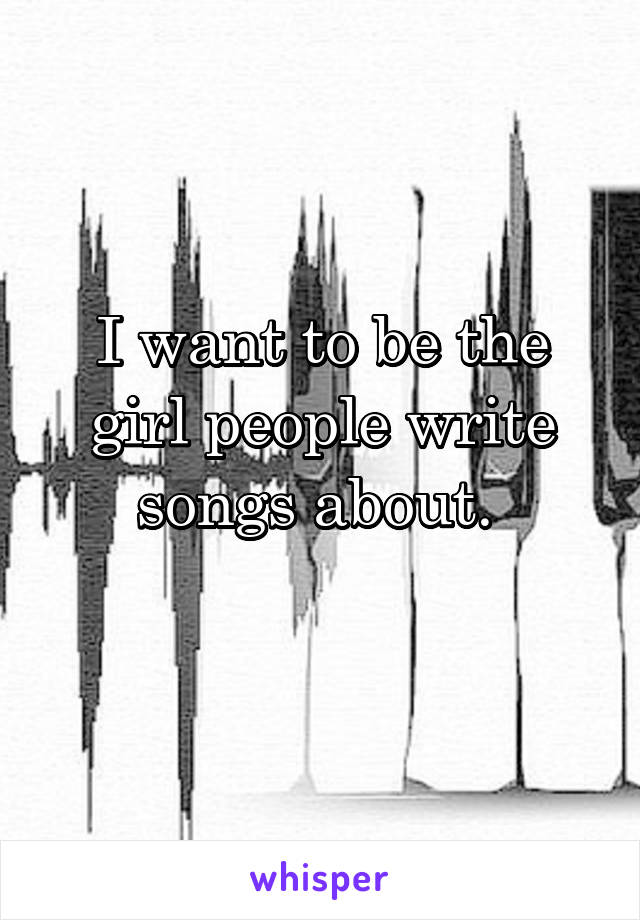 I want to be the girl people write songs about. 
