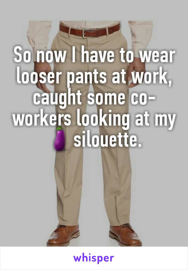 So now I have to wear looser pants at work, caught some co-workers looking at my 🍆silouette.