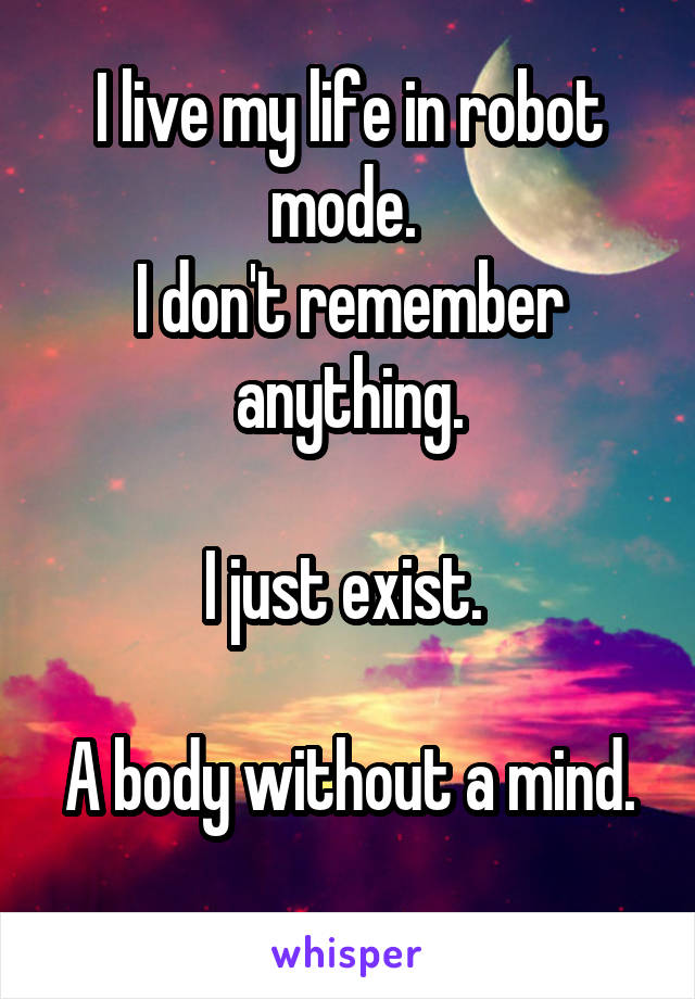 I live my life in robot mode. 
I don't remember anything.
 
I just exist. 

A body without a mind. 