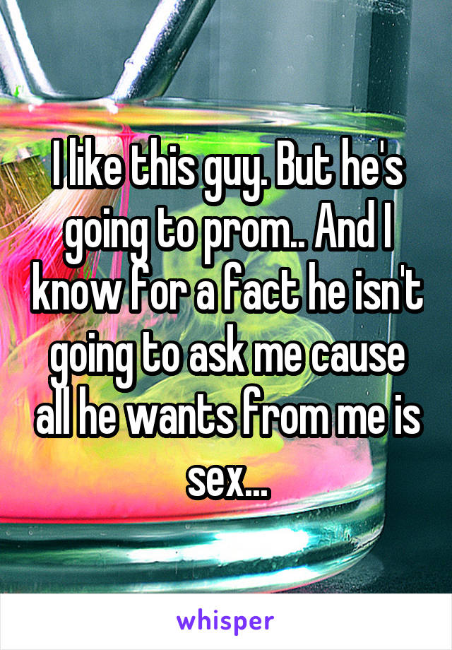 I like this guy. But he's going to prom.. And I know for a fact he isn't going to ask me cause all he wants from me is sex...