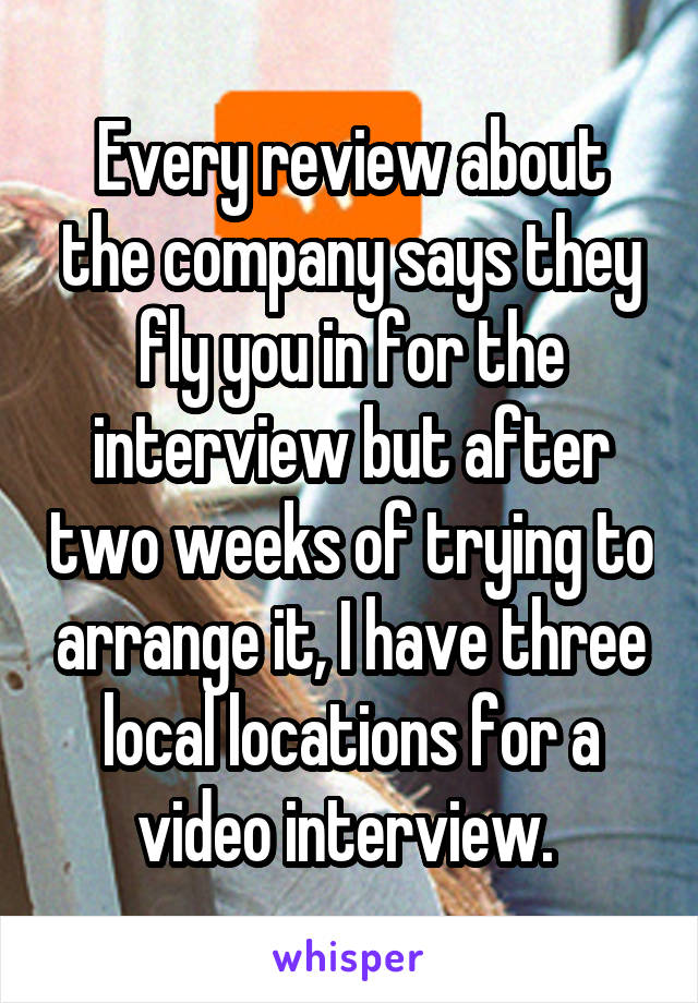 Every review about the company says they fly you in for the interview but after two weeks of trying to arrange it, I have three local locations for a video interview. 