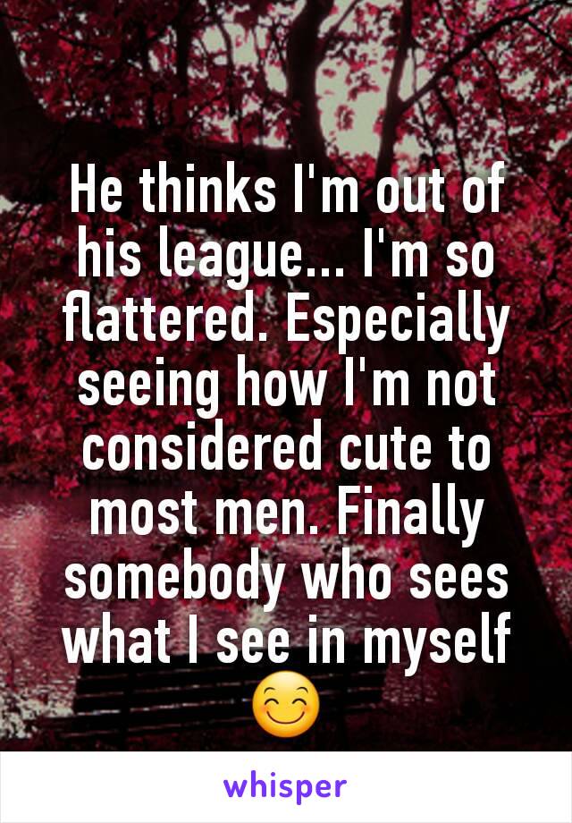 He thinks I'm out of his league... I'm so flattered. Especially seeing how I'm not considered cute to most men. Finally somebody who sees what I see in myself 😊