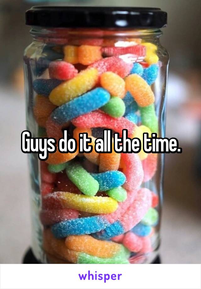 Guys do it all the time.