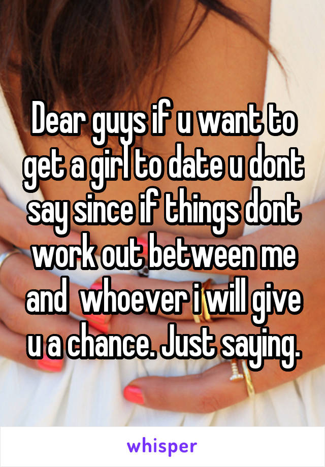 Dear guys if u want to get a girl to date u dont say since if things dont work out between me and  whoever i will give u a chance. Just saying.