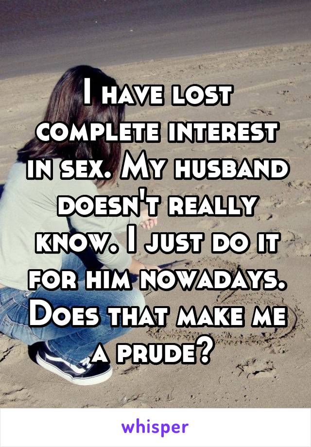 I have lost complete interest in sex. My husband doesn't really know. I just do it for him nowadays. Does that make me a prude? 