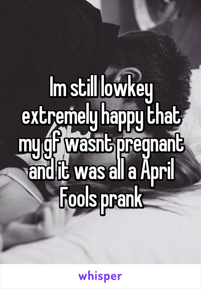 Im still lowkey extremely happy that my gf wasnt pregnant and it was all a April Fools prank