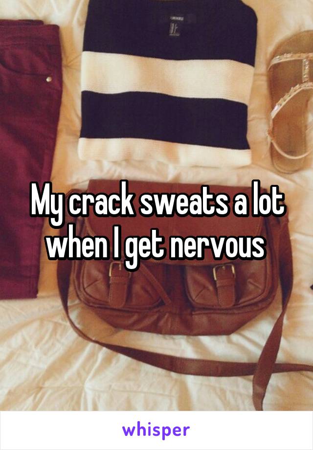 My crack sweats a lot when I get nervous 