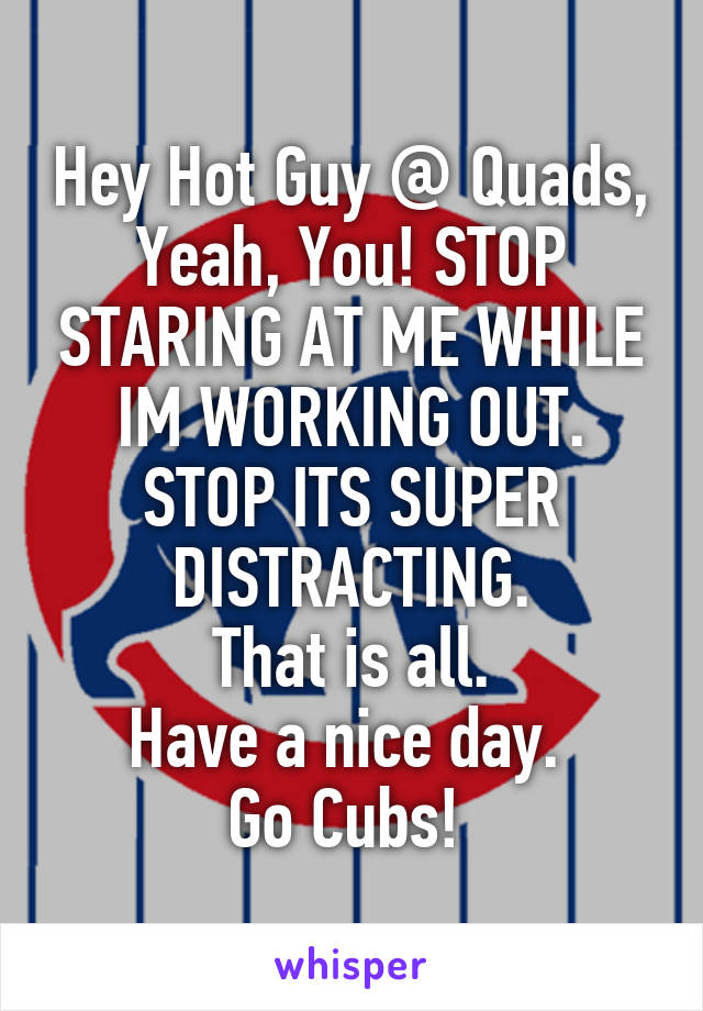 Hey Hot Guy @ Quads, Yeah, You! STOP STARING AT ME WHILE IM WORKING OUT. STOP ITS SUPER DISTRACTING.
That is all.
Have a nice day. 
Go Cubs! 