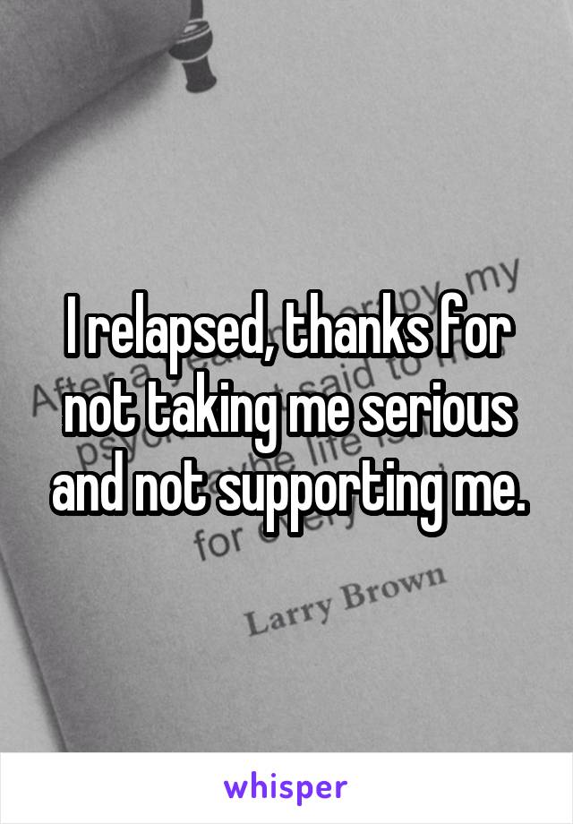 I relapsed, thanks for not taking me serious and not supporting me.