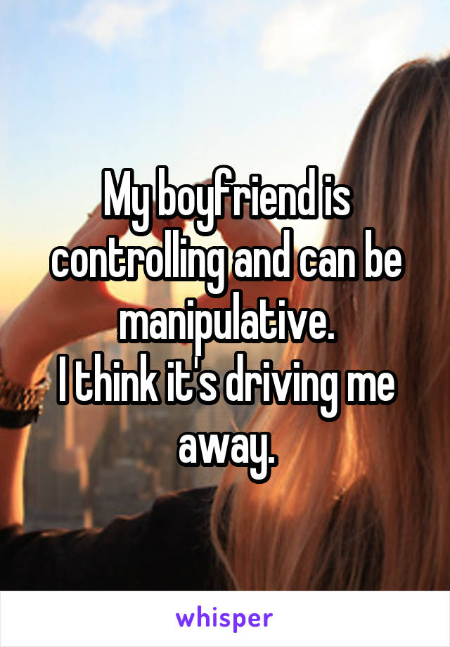 My boyfriend is controlling and can be manipulative.
I think it's driving me away.