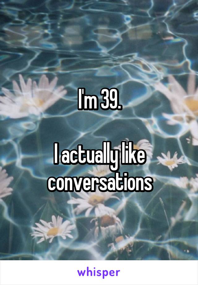 I'm 39.

I actually like conversations